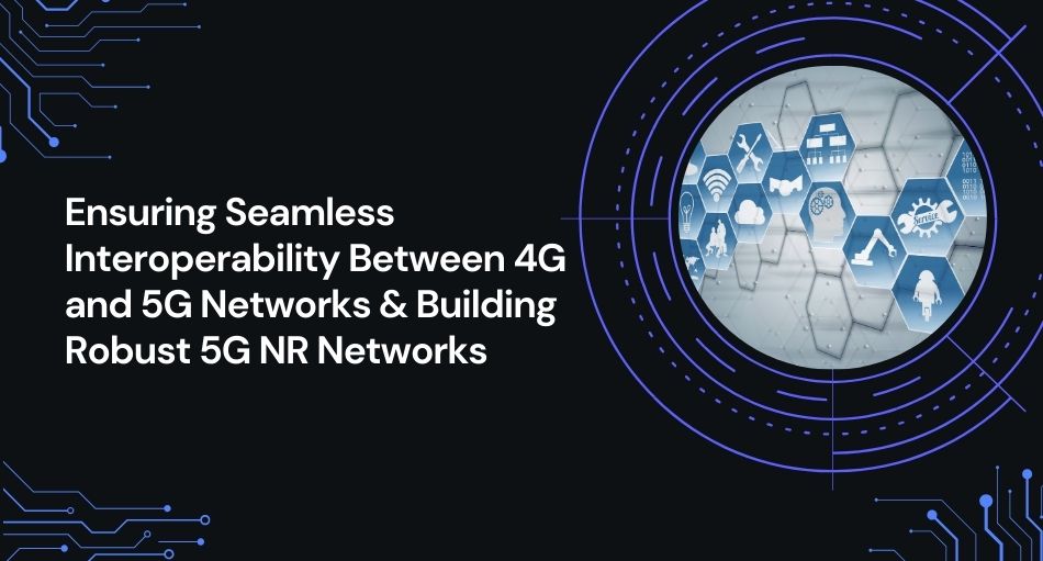 Ensuring Seamless Interoperability Between 4G and 5G Networks & Building Robust 5G NR Networks